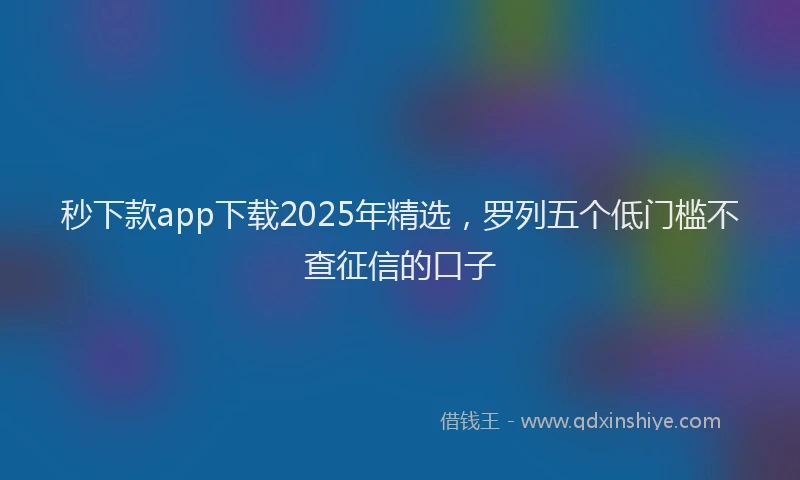 秒下款app下载2025年精选，罗列五个低门槛不查征信的口子