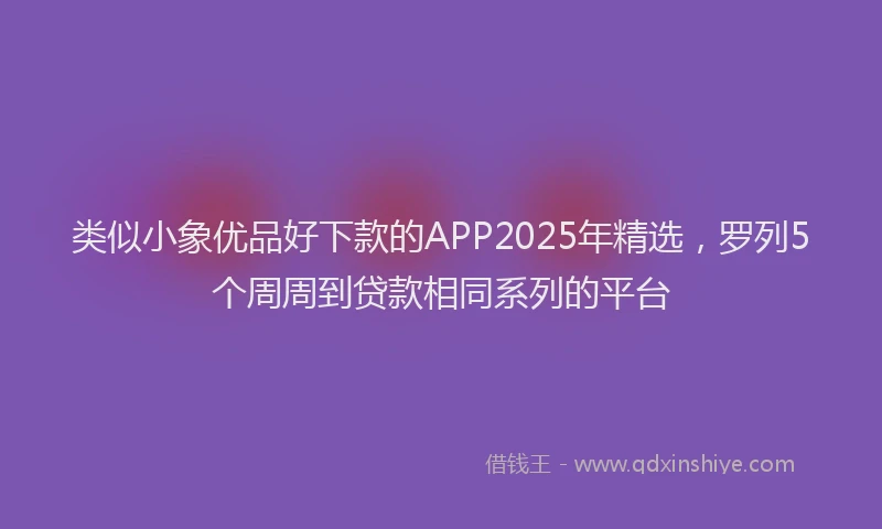 类似小象优品好下款的APP2025年精选，罗列5个周周到贷款相同系列的平台