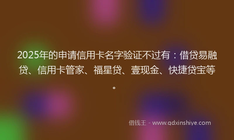 2025年的申请信用卡名字验证不过有：借贷易融贷、信用卡管家、福星贷、壹现金、快捷贷宝等。