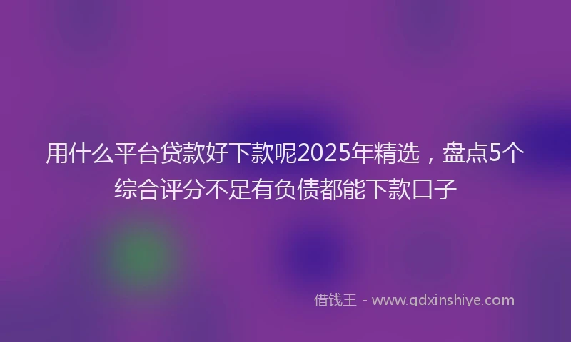 用什么平台贷款好下款呢2025年精选，盘点5个综合评分不足有负债都能下款口子