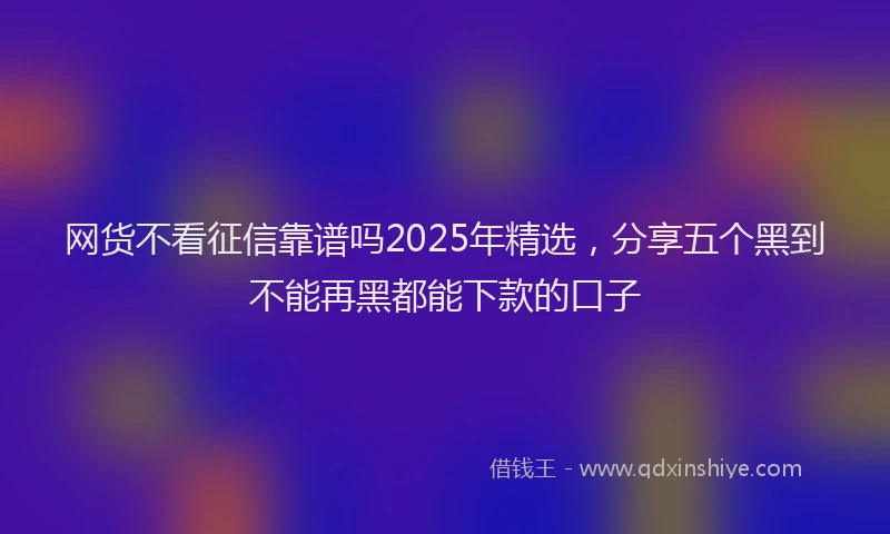 网货不看征信靠谱吗2025年精选，分享五个黑到不能再黑都能下款的口子