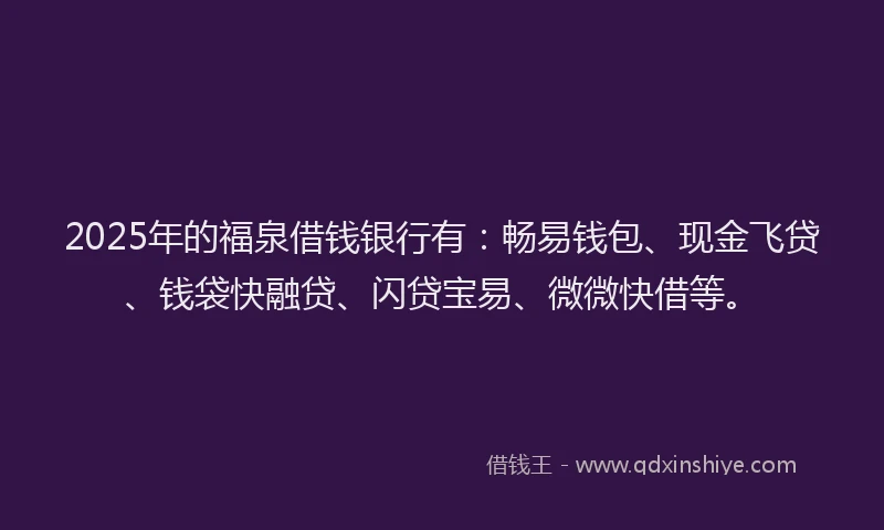 2025年的福泉借钱银行有：畅易钱包、现金飞贷、钱袋快融贷、闪贷宝易、微微快借等。