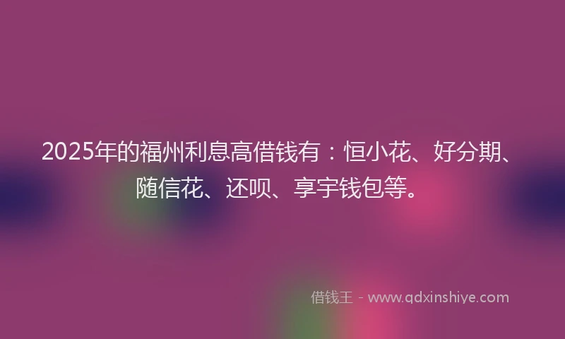 2025年的福州利息高借钱有：恒小花、好分期、随信花、还呗、享宇钱包等。