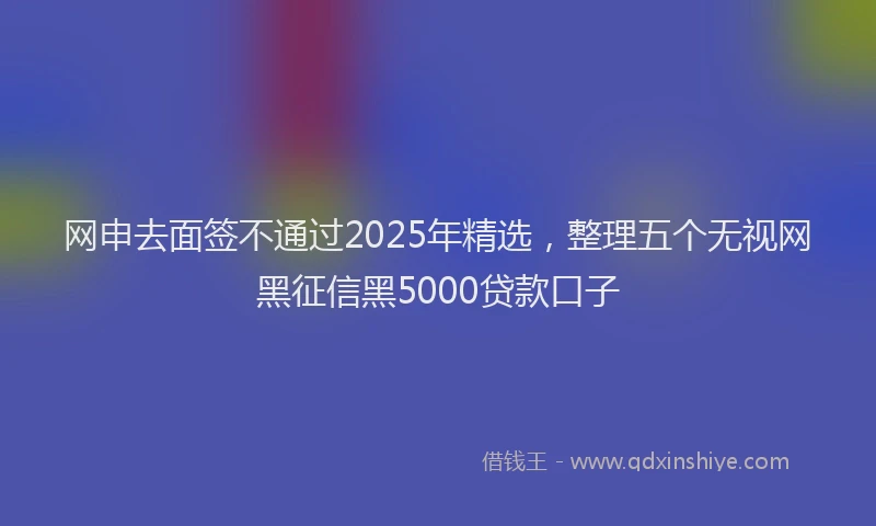 网申去面签不通过2025年精选，整理五个无视网黑征信黑5000贷款口子