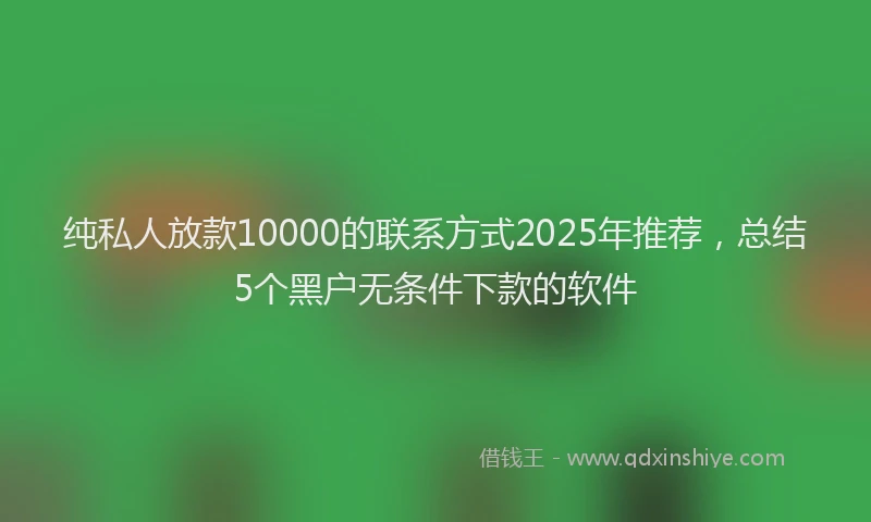纯私人放款10000的联系方式2025年推荐，总结5个黑户无条件下款的软件