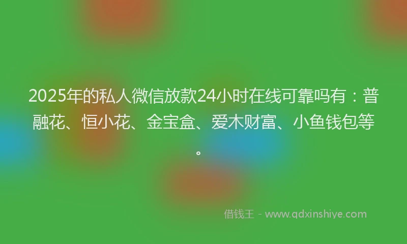 2025年的私人微信放款24小时在线可靠吗有：普融花、恒小花、金宝盒、爱木财富、小鱼钱包等。