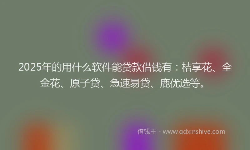 2025年的用什么软件能贷款借钱有：桔享花、全金花、原子贷、急速易贷、鹿优选等。