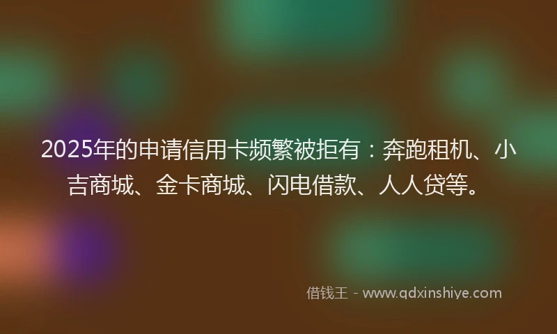 2025年的申请信用卡频繁被拒有：奔跑租机、小吉商城、金卡商城、闪电借款、人人贷等。