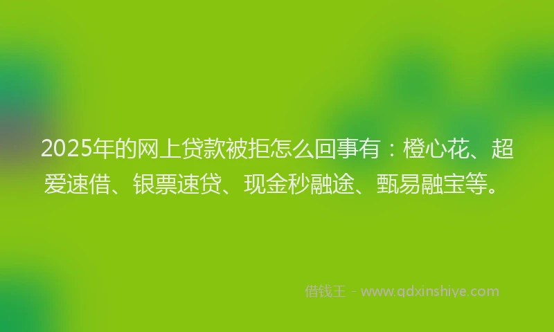 2025年的网上贷款被拒怎么回事有：橙心花、超爱速借、银票速贷、现金秒融途、甄易融宝等。