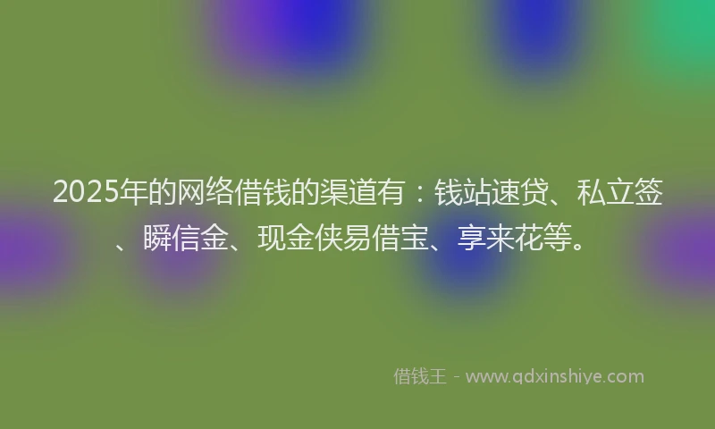 2025年的网络借钱的渠道有：钱站速贷、私立签、瞬信金、现金侠易借宝、享来花等。