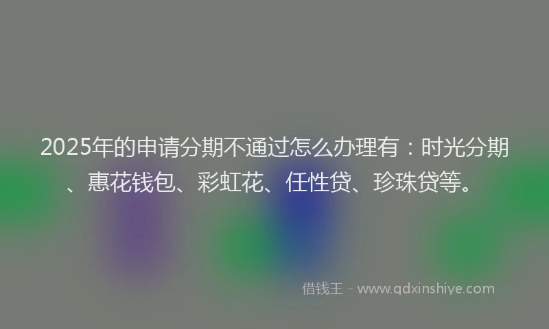 2025年的申请分期不通过怎么办理有：时光分期、惠花钱包、彩虹花、任性贷、珍珠贷等。