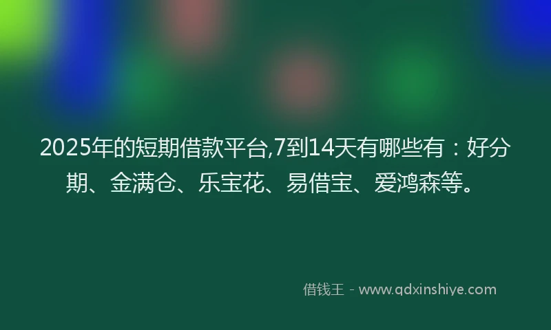 2025年的短期借款平台,7到14天有哪些有：好分期、金满仓、乐宝花、易借宝、爱鸿森等。