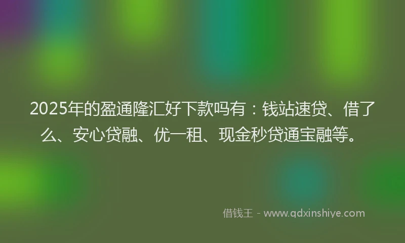2025年的盈通隆汇好下款吗有：钱站速贷、借了么、安心贷融、优一租、现金秒贷通宝融等。