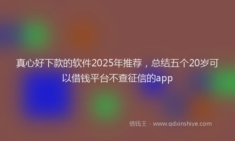 真心好下款的软件2025年推荐，总结五个20岁可以借钱平台不查征信的app