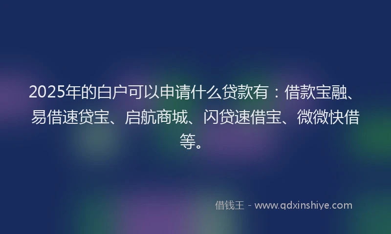 2025年的白户可以申请什么贷款有：借款宝融、易借速贷宝、启航商城、闪贷速借宝、微微快借等。