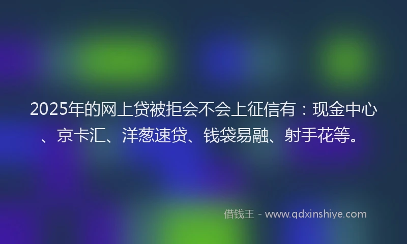 2025年的网上贷被拒会不会上征信有：现金中心、京卡汇、洋葱速贷、钱袋易融、射手花等。