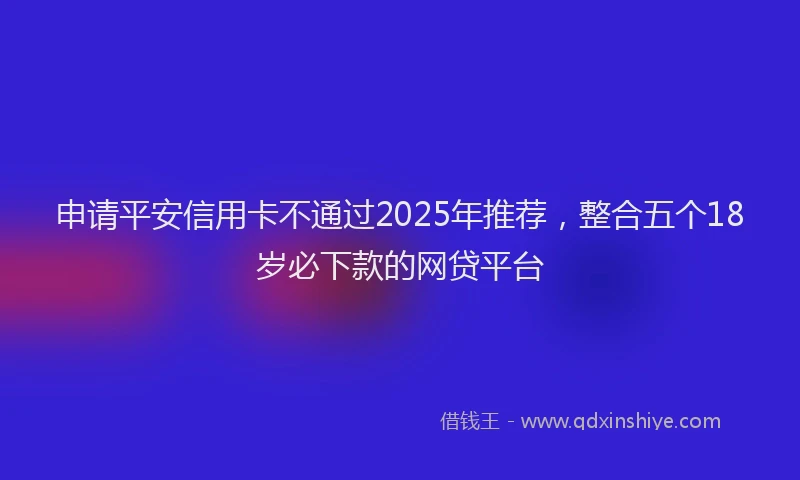 申请平安信用卡不通过2025年推荐，整合五个18岁必下款的网贷平台