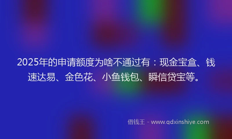 2025年的申请额度为啥不通过有：现金宝盒、钱速达易、金色花、小鱼钱包、瞬信贷宝等。