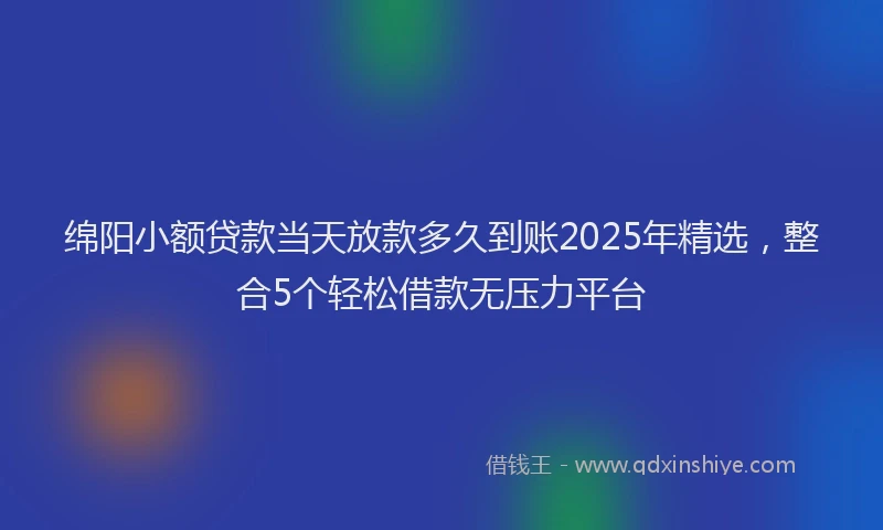 绵阳小额贷款当天放款多久到账2025年精选，整合5个轻松借款无压力平台