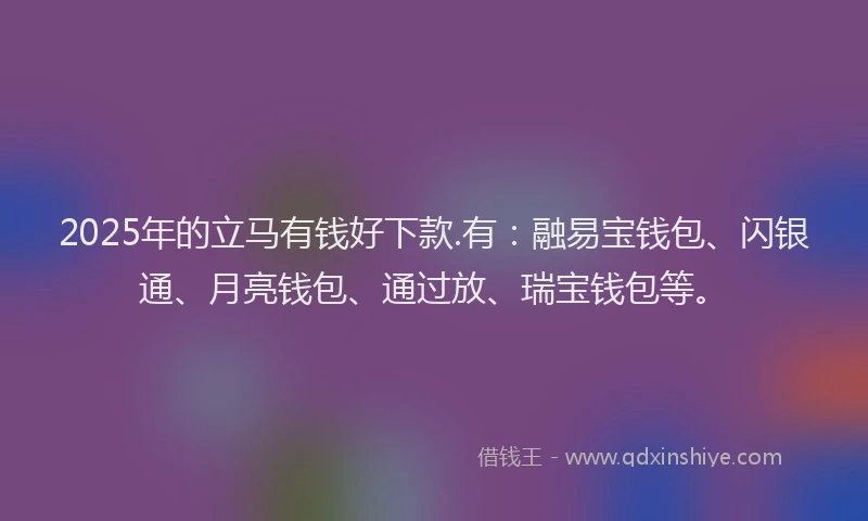 2025年的立马有钱好下款.有：融易宝钱包、闪银通、月亮钱包、通过放、瑞宝钱包等。