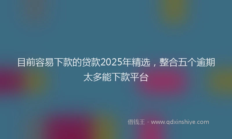 目前容易下款的贷款2025年精选，整合五个逾期太多能下款平台
