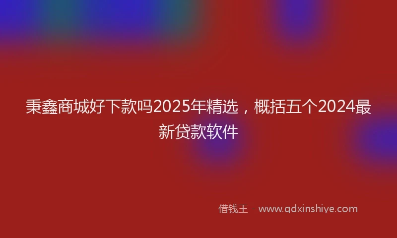 秉鑫商城好下款吗2025年精选，概括五个2024最新贷款软件