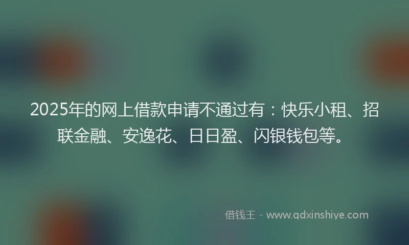 2025年的网上借款申请不通过有：快乐小租、招联金融、安逸花、日日盈、闪银钱包等。
