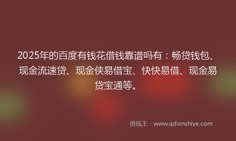 2025年的百度有钱花借钱靠谱吗有：畅贷钱包、现金流速贷、现金侠易借宝、快快易借、现金易贷宝通等。