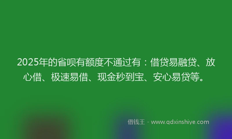2025年的省呗有额度不通过有：借贷易融贷、放心借、极速易借、现金秒到宝、安心易贷等。