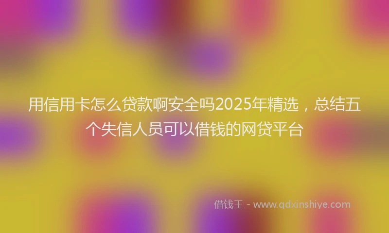 用信用卡怎么贷款啊安全吗2025年精选，总结五个失信人员可以借钱的网贷平台