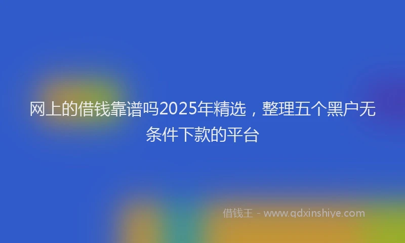 网上的借钱靠谱吗2025年精选，整理五个黑户无条件下款的平台