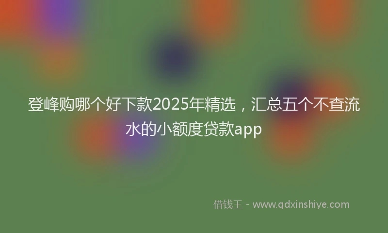 登峰购哪个好下款2025年精选，汇总五个不查流水的小额度贷款app