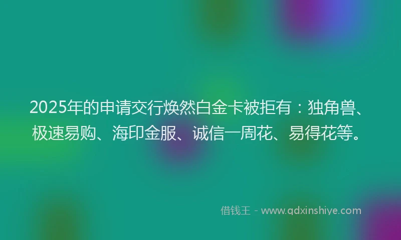 2025年的申请交行焕然白金卡被拒有：独角兽、极速易购、海印金服、诚信一周花、易得花等。