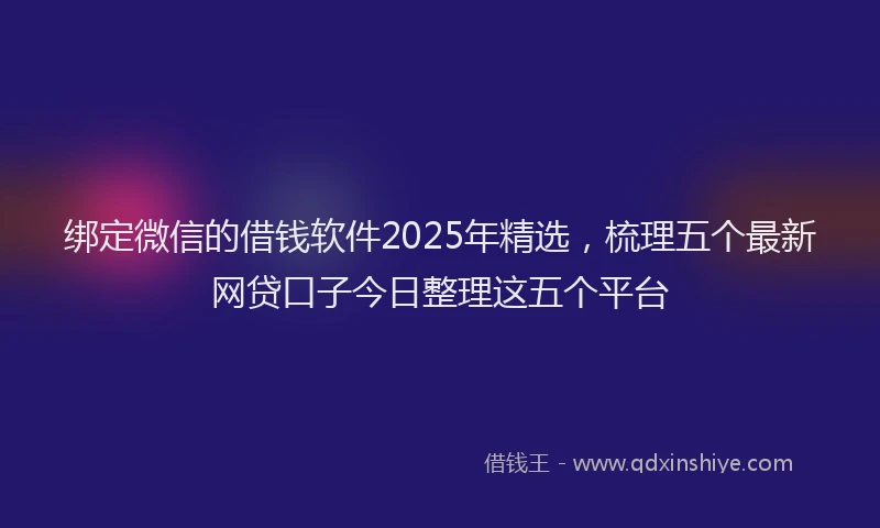绑定微信的借钱软件2025年精选，梳理五个最新网贷口子今日整理这五个平台