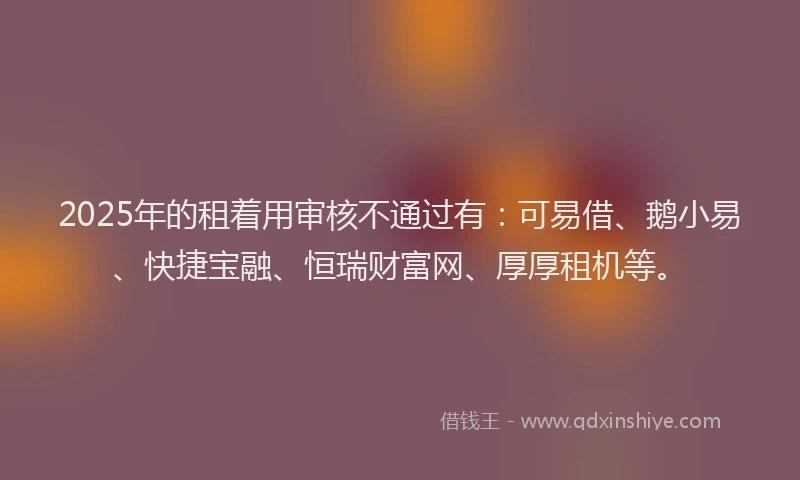 2025年的租着用审核不通过有：可易借、鹅小易、快捷宝融、恒瑞财富网、厚厚租机等。