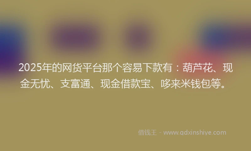 2025年的网货平台那个容易下款有：葫芦花、现金无忧、支富通、现金借款宝、哆来米钱包等。