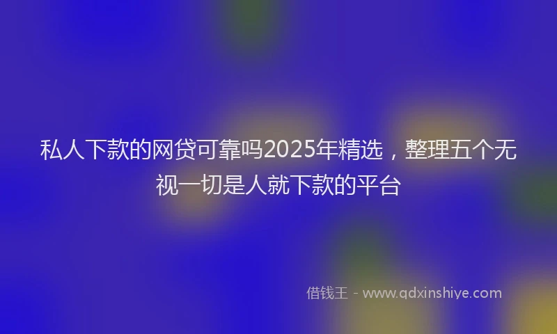 私人下款的网贷可靠吗2025年精选，整理五个无视一切是人就下款的平台