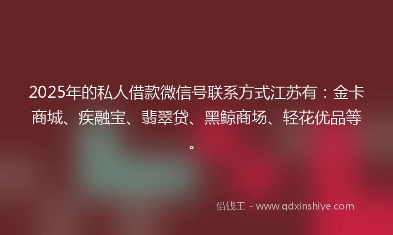2025年的私人借款微信号联系方式江苏有：金卡商城、疾融宝、翡翠贷、黑鲸商场、轻花优品等。