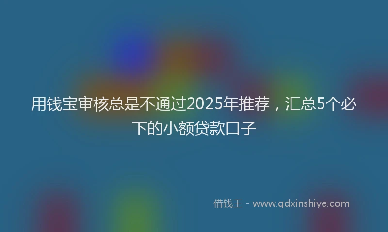 用钱宝审核总是不通过2025年推荐，汇总5个必下的小额贷款口子