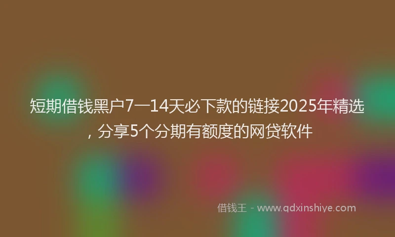 短期借钱黑户7一14天必下款的链接2025年精选，分享5个分期有额度的网贷软件