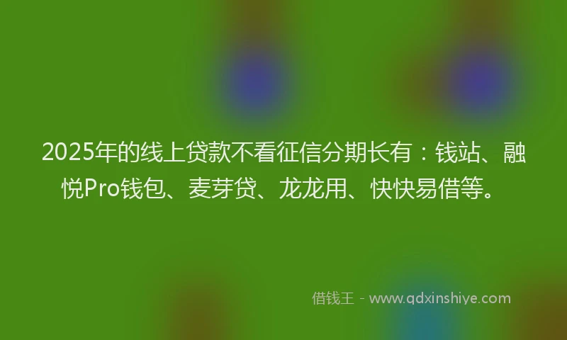 2025年的线上贷款不看征信分期长有：钱站、融悦Pro钱包、麦芽贷、龙龙用、快快易借等。