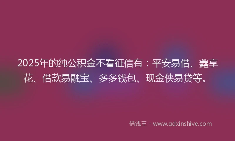 2025年的纯公积金不看征信有：平安易借、鑫享花、借款易融宝、多多钱包、现金侠易贷等。