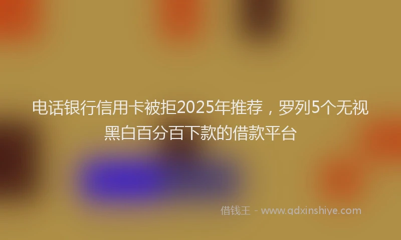 电话银行信用卡被拒2025年推荐，罗列5个无视黑白百分百下款的借款平台