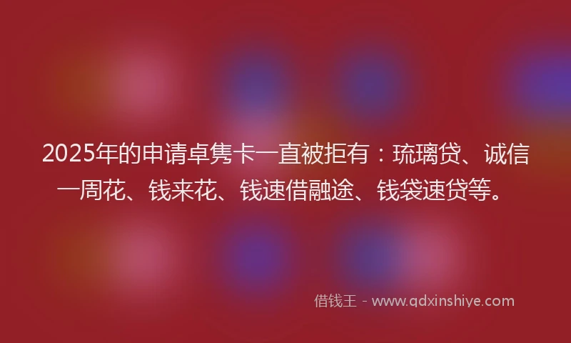 2025年的申请卓隽卡一直被拒有：琉璃贷、诚信一周花、钱来花、钱速借融途、钱袋速贷等。
