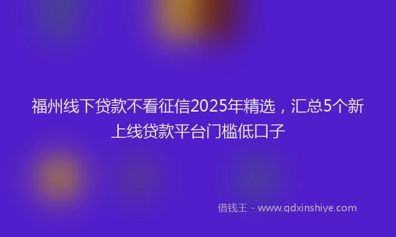 福州线下贷款不看征信2025年精选，汇总5个新上线贷款平台门槛低口子