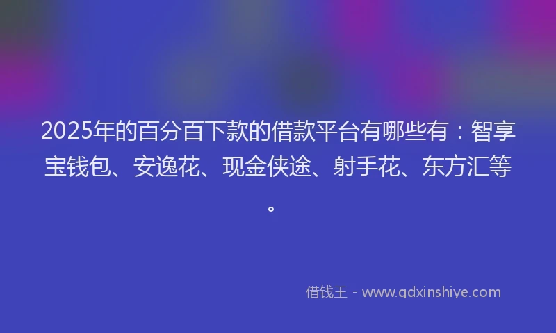 2025年的百分百下款的借款平台有哪些有：智享宝钱包、安逸花、现金侠途、射手花、东方汇等。
