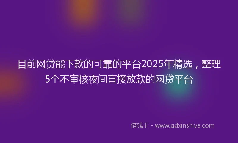 目前网贷能下款的可靠的平台2025年精选，整理5个不审核夜间直接放款的网贷平台