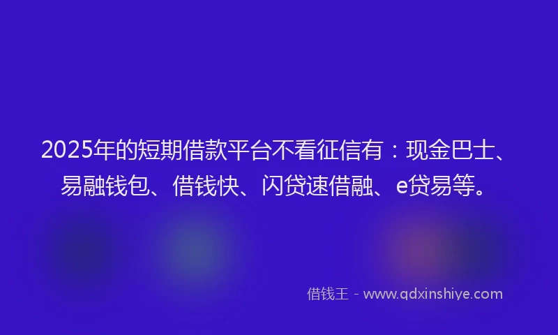 2025年的短期借款平台不看征信有：现金巴士、易融钱包、借钱快、闪贷速借融、e贷易等。