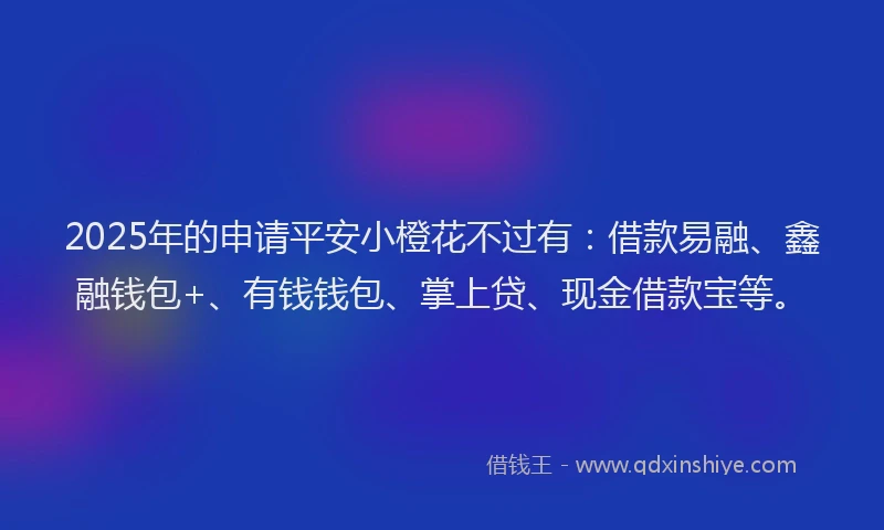 2025年的申请平安小橙花不过有：借款易融、鑫融钱包+、有钱钱包、掌上贷、现金借款宝等。