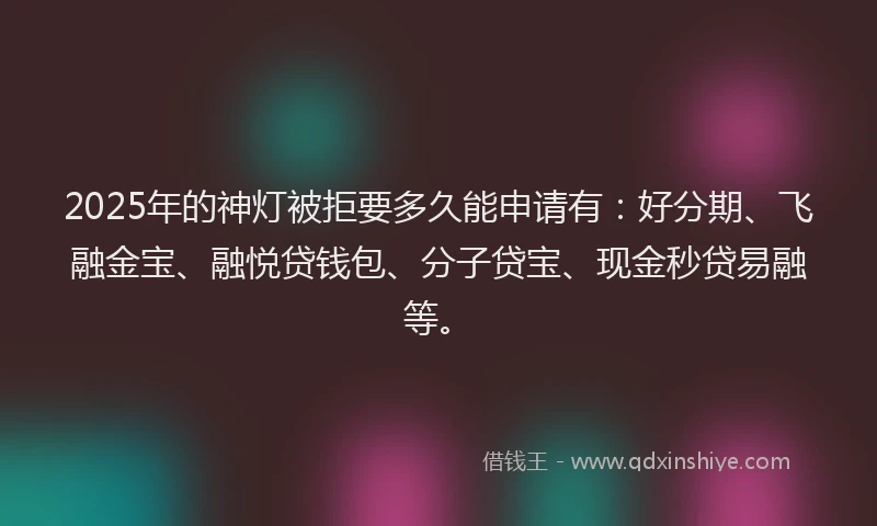 2025年的神灯被拒要多久能申请有：好分期、飞融金宝、融悦贷钱包、分子贷宝、现金秒贷易融等。